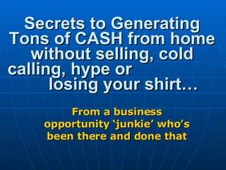 Secrets to Generating Tons of CASH from home without selling, cold calling, hype or  losing your shirt… From a business opportunity ‘junkie’ who’s been there and done that 