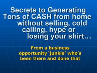 Secrets to Generating Tons of CASH from home  without selling, cold    calling, hype or  losing your shirt… From a business opportunity ‘junkie’ who’s been there and done that 