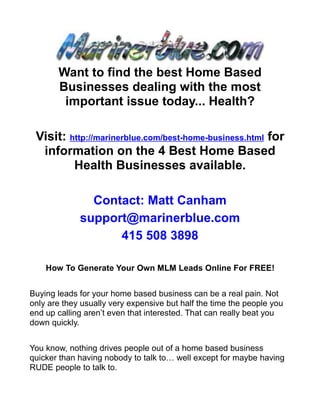 Want to find the best Home Based
       Businesses dealing with the most
        important issue today... Health?

 Visit: http://marinerblue.com/best-home-business.html for
  information on the 4 Best Home Based
         Health Businesses available.

               Contact: Matt Canham
             support@marinerblue.com
                   415 508 3898

    How To Generate Your Own MLM Leads Online For FREE!


Buying leads for your home based business can be a real pain. Not
only are they usually very expensive but half the time the people you
end up calling aren’t even that interested. That can really beat you
down quickly.


You know, nothing drives people out of a home based business
quicker than having nobody to talk to… well except for maybe having
RUDE people to talk to.
 