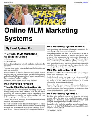 April 29th, 2012                                                                                                   Published by: 4freedom




Online MLM Marketing
Systems
                                                                       MLM Marketing System Secret #1
  My Lead System Pro                                                   Understand mlm marketing and mlm prospecting are not the
                                                                       same. Prospecting pushes, marketing pulls.

7 Critical MLM Marketing                                               Prospecting is where you make the intitial contact to see is
                                                                       a person might be interested in learning more about your
Secrets Revealed                                                       products, your company or your opportunity. Marketing is
April 29th, 2012                                                       designed to attract people who have a problem to see if you
MLM Marketing                                                          have a solution they can benefit from bytaking advantage of it.

Serious about taking your network marketing business to the            So to build a huge network marketing business fast you should
next level?                                                            strive first and formost to put together highly effective mlm
                                                                       marketing system – both online and offline.
Then you must master the art and science of mlm marketing,
sales and promotion.                                                   MLM Marketing Secret #2
Because without an effective mlm marketing system in place             Think leads. MLM leads are the name of the game, and you
designed to attract a steady stream of new potential customers         should focus on building a list.
and business builders on a consistent basis – you really don’t
                                                                       So it is absolutely critical that you get set up with a commerical
have a business. You have a hobby.
                                                                       autoresponder service like aweber or getresponse because the
So let’s roll up our sleeves and get busy, shall we?                   big money is in the list because this business is all about
                                                                       building and maintaining relationships.
MLM Marketing Revealed                                                 Because the reality is not everyone will be ready to do business
7 Inside MLM Marketing Secrets                                         with you today, but if you stay in contact and continue to
                                                                       provide value over time – many will wind up purchasing your
Master the art and science of mlm marketing and you can                products or joining your team in the future.
literally write your own ticket to success. If fact, my goal here is
to help you and your team start to generate over 100 free mlm          MLM Marketing Systems #3
leads each and every day for your business and get paid even
is they hot prospect do not join your team.                            The best mlm marketing system are attraction marketing
                                                                       systems where the plan is to provide high value content
The key is to focus on building a profitable network marketing         designed to effortlessly attract potential customers and
business, not just a downline.                                         prospects with a problem you have the solution for.
So what does that mean? It means learning how to create                Remember, mlm marketing is pullling people into our funnel.
multiple streams of income from one massive mlm marketing              How do we do that? We find a target marketing and then tune
funnel so you get paid simply from the process of marketing…           into radio station WIIFM:
regardless… even if no one ever joins your primary business.
                                                                        What’s In It For Me?


                                                                                                                                       1
 