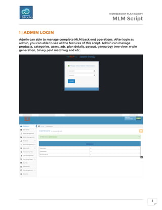 MEMBERSHIP PLAN SCRIPT
MLM Script
3
1 | ADMIN LOGIN
Admin can able to manage complete MLM back end operations. After login as
admin, you can able to see all the features of this script. Admin can manage
products, categories, users, ads, plan details, payout, genealogy tree view, e-pin
generation, binary paid matching and etc.
 