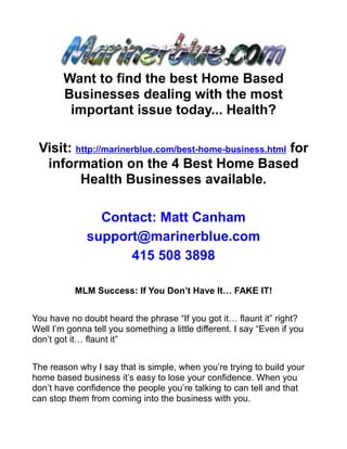 Want to find the best Home Based
        Businesses dealing with the most
         important issue today... Health?

 Visit: http://marinerblue.com/best-home-business.html for
  information on the 4 Best Home Based
         Health Businesses available.

                Contact: Matt Canham
              support@marinerblue.com
                    415 508 3898

           MLM Success: If You Don’t Have It… FAKE IT!


You have no doubt heard the phrase “If you got it… flaunt it” right?
Well I’m gonna tell you something a little different. I say “Even if you
don’t got it… flaunt it”


The reason why I say that is simple, when you’re trying to build your
home based business it’s easy to lose your confidence. When you
don’t have confidence the people you’re talking to can tell and that
can stop them from coming into the business with you.
 