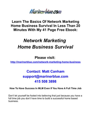 Learn The Basics Of Network Marketing
  Home Business Survival In Less Than 20
   Minutes With My 41 Page Free Ebook:


          Network Marketing
        Home Business Survival

                         Please visit:
 http://marinerblue.com/network-marketing-home-business


               Contact: Matt Canham
             support@marinerblue.com
                   415 508 3898
 How To Have Success In MLM Even If You Have A Full Time Job


Don’t let yourself be fooled into believing that just because you have a
full time job you don’t have time to build a successful home based
business.
 