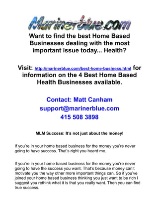 Want to find the best Home Based
       Businesses dealing with the most
        important issue today... Health?

 Visit: http://marinerblue.com/best-home-business.html for
  information on the 4 Best Home Based
         Health Businesses available.

               Contact: Matt Canham
             support@marinerblue.com
                   415 508 3898

           MLM Success: It’s not just about the money!


If you’re in your home based business for the money you’re never
going to have success. That’s right you heard me.


If you’re in your home based business for the money you’re never
going to have the success you want. That’s because money can’t
motivate you the way other more important things can. So if you’ve
joined your home based business thinking you just want to be rich I
suggest you rethink what it is that you really want. Then you can find
true success.
 
