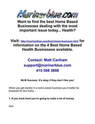 Want to find the best Home Based
       Businesses dealing with the most
        important issue today... Health?

 Visit: http://marinerblue.com/best-home-business.html for
  information on the 4 Best Home Based
         Health Businesses available.

              Contact: Matt Canham
            support@marinerblue.com
                  415 508 3898

          MLM Success: It’s okay if they don’t like you!


When you get started in a home based business you’d better be
prepared for two truths…


1. If you work hard you’re going to make a lot of money


And
 