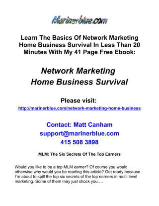 Learn The Basics Of Network Marketing
  Home Business Survival In Less Than 20
   Minutes With My 41 Page Free Ebook:


           Network Marketing
         Home Business Survival

                          Please visit:
  http://marinerblue.com/network-marketing-home-business


                Contact: Matt Canham
              support@marinerblue.com
                    415 508 3898
             MLM: The Six Secrets Of The Top Earners


Would you like to be a top MLM earner? Of course you would
otherwise why would you be reading this article? Get ready because
I’m about to spill the top six secrets of the top earners in multi level
marketing. Some of them may just shock you….
 