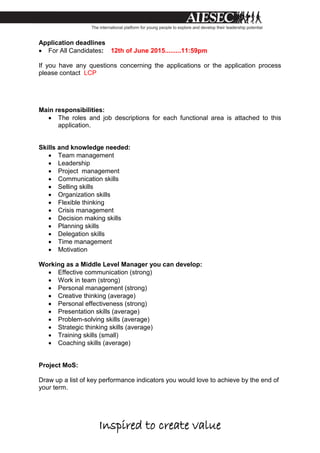 Inspired to create value
Application deadlines
 For All Candidates: 12th of June 2015.........11:59pm
If you have any questions concerning the applications or the application process
please contact LCP
Main responsibilities:
 The roles and job descriptions for each functional area is attached to this
application.
Skills and knowledge needed:
 Team management
 Leadership
 Project management
 Communication skills
 Selling skills
 Organization skills
 Flexible thinking
 Crisis management
 Decision making skills
 Planning skills
 Delegation skills
 Time management
 Motivation
Working as a Middle Level Manager you can develop:
 Effective communication (strong)
 Work in team (strong)
 Personal management (strong)
 Creative thinking (average)
 Personal effectiveness (strong)
 Presentation skills (average)
 Problem-solving skills (average)
 Strategic thinking skills (average)
 Training skills (small)
 Coaching skills (average)
Project MoS:
Draw up a list of key performance indicators you would love to achieve by the end of
your term.
 