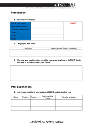Inspired to create value
Introduction
1. Personal Information
First & Last name PHOTO
Permanent Address
Date and Place of Birth
Contact
E-mail
Skype
2. Languages and level:
3. Why are you applying for a middle manager position in AIESEC Benin
and how is it connected to your future?
Past Experiences
4. List 3 main positions held outside AIESEC and define the year
Dates Position Country -
Key Learning
Points
Results achieved
Language Level (Native, Basic, Proficient)
 