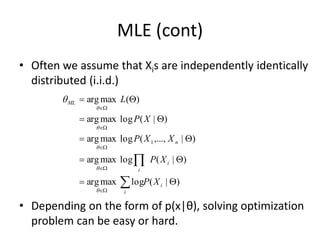 MLE (cont)
• Often we assume that Xis are independently identically
distributed (i.i.d.)
• Depending on the form of p(x|θ), solving optimization
problem can be easy or hard.
)
|
(
log
max
arg
)
|
(
log
max
arg
)
|
,...,
(
log
max
arg
)
|
(
log
max
arg
)
(
max
arg
1






















i
i
i
i
n
ML
X
P
X
P
X
X
P
X
P
L






 