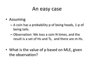 An easy case
• Assuming
– A coin has a probability p of being heads, 1-p of
being tails.
– Observation: We toss a coin N times, and the
result is a set of Hs and Ts, and there are m Hs.
• What is the value of p based on MLE, given
the observation?
 