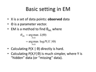 Basic setting in EM
• X is a set of data points: observed data
• Θ is a parameter vector.
• EM is a method to find θML where
• Calculating P(X | θ) directly is hard.
• Calculating P(X,Y|θ) is much simpler, where Y is
“hidden” data (or “missing” data).
)
|
(
log
max
arg
)
(
max
arg








X
P
L
ML



 