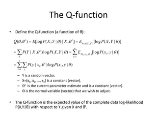 The Q-function
• Define the Q-function (a function of θ):
– Y is a random vector.
– X=(x1, x2, …, xn) is a constant (vector).
– Θt is the current parameter estimate and is a constant (vector).
– Θ is the normal variable (vector) that we wish to adjust.
• The Q-function is the expected value of the complete data log-likelihood
P(X,Y|θ) with respect to Y given X and θt.
)
|
,
(
log
)
,
|
(
)]
|
,
(
[log
)
|
,
(
log
)
,
|
(
)]
|
,
(
[log
]
,
|
)
|
,
(
[log
)
,
(
1
1
)
,
|
(
)
,
|
(












y
x
P
x
y
P
y
x
P
E
Y
X
P
X
Y
P
Y
X
P
E
X
Y
X
P
E
Q
i
t
n
i y
i
n
i
i
x
y
P
Y
t
X
Y
P
t
t
t
i
t










 
