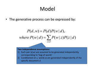 Model
• The generative process can be expressed by:
( , ) ( ) ( | ),
( | ) ( | ) ( | )
z Z
P d w P d P w d
where P w d P w z P z d


  
Two independence assumptions:
1) Each pair (d,w) are assumed to be generated independently,
corresponding to ‘bag-of-words’
2) Conditioned on z, words w are generated independently of the
specific document d.
 
