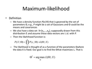 Maximum-likelihood
• Definition
– We have a density function P(x|Θ) that is govened by the set of
parameters Θ, e.g., P might be a set of Gaussians and Θ could be the
means and covariances
– We also have a data set X={x1,…,xN}, supposedly drawn from this
distribution P, and assume these data vectors are i.i.d. with P.
– Then the likehihood function is:
– The likelihood is thought of as a function of the parameters Θwhere
the data X is fixed. Our goal is to find the Θthat maximizes L. That is
1
( | ) ( | ) ( | )
N
i
i
P X P x L X

    

*
argmax ( | )
L X

  
 