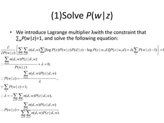 (1)Solve P(w|z)
• We introduce Lagrange multiplier λwith the constraint that
∑wP(w|z)=1, and solve the following equation:
( , ) [log ( ) ( | ) ( | ) log ( | , )] ( | , ) ( ( | ) 1) 0
( | )
( , ) ( | , )
0,
( | )
( , ) ( | , )
( | ) ,
( | ) 1,
( , ) ( | , ),
( , )
( | )
d D w W z w
d D
d D
w
w W d D
n d w P z P w z P d z P z w d P z w d P w z
P w z
n d w P z d w
P w z
n d w P z d w
P w z
P w z
n d w P z d w
n d w P
P w z




 


 
  
   
 
  
  
  

  
 
   



 
( | , )
( , ) ( | , )
d D
w W d D
z d w
n d w P z d w

 

 
 
