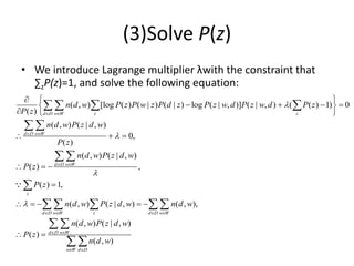 (3)Solve P(z)
• We introduce Lagrange multiplier λwith the constraint that
∑zP(z)=1, and solve the following equation:
( , ) [log ( ) ( | ) ( | ) log ( | , )] ( | , ) ( ( ) 1) 0
( )
( , ) ( | , )
0,
( )
( , ) ( | , )
( ) ,
( ) 1,
( , ) ( | , ) ( , ),
d D w W z z
d D w W
d D w W
z
d D w W z d D w W
n d w P z P w z P d z P z w d P z w d P z
P z
n d w P z d w
P z
n d w P z d w
P z
P z
n d w P z d w n d w




 
 
 
   
  
   
 
  
  
  

    
   
 
 

   
( , ) ( | , )
( )
( , )
d D w W
w W d D
n d w P z d w
P z
n d w
 
 
 

 
 
 