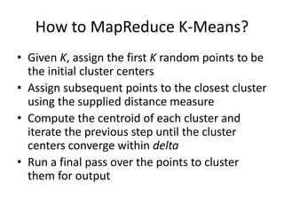 How to MapReduce K-Means?
• Given K, assign the first K random points to be
the initial cluster centers
• Assign subsequent points to the closest cluster
using the supplied distance measure
• Compute the centroid of each cluster and
iterate the previous step until the cluster
centers converge within delta
• Run a final pass over the points to cluster
them for output
 