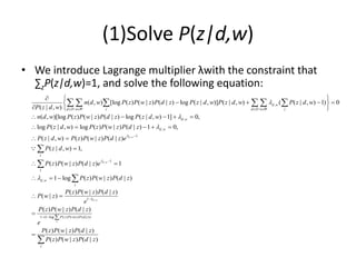 (1)Solve P(z|d,w)
• We introduce Lagrange multiplier λwith the constraint that
∑zP(z|d,w)=1, and solve the following equation:
,
,
,
( , ) [log ( ) ( | ) ( | ) log ( | , )] ( | , ) ( ( | , ) 1) 0
( | , )
( , )[log ( ) ( | ) ( | ) log ( | , ) 1] 0,
log ( | , ) log ( ) ( | ) ( | ) 1 0,
( |
d w
d D w W z d D w W z
d w
d w
n d w P z P w z P d z P z d w P z d w P z d w
P z d w
n d w P z P w z P d z P z d w
P z d w P z P w z P d z
P z d



   
  
   
 
  
    
    

     
,
,
,
1
1
,
1
1 (1 log ( ) ( | ) ( | ))
, ) ( ) ( | ) ( | )
( | , ) 1,
( ) ( | ) ( | ) 1
1 log ( ) ( | ) ( | )
( ) ( | ) ( | )
( | )
( ) ( | ) ( | )
( ) ( | ) ( | )
( ) ( |
d w
d w
d w
z
z
z
d w
z
P z P w z P d z
w P z P w z P d z e
P z d w
P z P w z P d z e
P z P w z P d z
P z P w z P d z
P w z
e
P z P w z P d z
e
P z P w z P d z
P z P w z







 


 
  
 






) ( | )
z
P d z

 