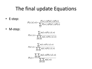 The final update Equations
• E-step:
• M-step:
( | ) ( | ) ( )
( | , )
( | ) ( | ) ( )
z Z
P w z P d z P z
P z d w
P w z P d z P z



( , ) ( | , )
( | )
( , ) ( | , )
d D
w W d D
n d w P z d w
P w z
n d w P z d w

 



( , ) ( | , )
( | )
( , ) ( | , )
w W
d D w W
n d w P z d w
P d z
n d w P z d w

 



( , ) ( | , )
( )
( , )
d D w W
w W d D
n d w P z d w
P z
n d w
 
 



 