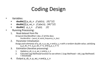 Coding Design
• Variables:
• double[][] p_dz_n // p(d|z), |D|*|Z|
• double[][] p_wz_n // p(w|z), |W|*|Z|
• double[] p_z_n // p(z), |Z|
• Running Processing:
1. Read dataset from file
ArrayList<DocWordPair> doc; // all the docs
DocWordPair – (word_id, word_frequency_in_doc)
2. Parameter Initialization
Assign each elements of p_dz_n, p_wz_n and p_z_n with a random double value, satisfying
∑d p_dz_n=1, ∑d p_wz_n =1, and ∑d p_z_n =1
3. Estimation (Iterative processing)
1. Update p_dz_n, p_wz_n and p_z_n
2. Calculate Log-likelihood function to see where ( |Log-likelihood – old_Log-likelihood|
< threshold)
4. Output p_dz_n, p_wz_n and p_z_n
 