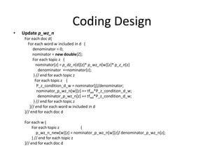 Coding Design
• Update p_wz_n
For each doc d{
For each word w included in d {
denominator = 0;
nominator = new double[Z];
For each topic z {
nominator[z] = p_dz_n[d][z]* p_wz_n[w][z]* p_z_n[z]
denominator +=nominator[z];
} // end for each topic z
For each topic z {
P_z_condition_d_w = nominator[j]/denominator;
nominator_p_wz_n[w][z] += tfwd*P_z_condition_d_w;
denominator_p_wz_n[z] += tfwd*P_z_condition_d_w;
} // end for each topic z
}// end for each word w included in d
}// end for each doc d
For each w {
For each topic z {
p_wz_n_new[w][z] = nominator_p_wz_n[w][z]/ denominator_p_wz_n[z];
} // end for each topic z
}// end for each doc d
 