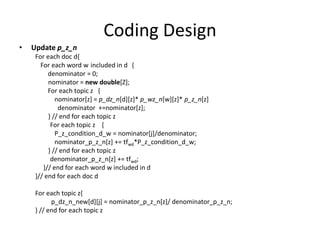 Coding Design
• Update p_z_n
For each doc d{
For each word w included in d {
denominator = 0;
nominator = new double[Z];
For each topic z {
nominator[z] = p_dz_n[d][z]* p_wz_n[w][z]* p_z_n[z]
denominator +=nominator[z];
} // end for each topic z
For each topic z {
P_z_condition_d_w = nominator[j]/denominator;
nominator_p_z_n[z] += tfwd*P_z_condition_d_w;
} // end for each topic z
denominator_p_z_n[z] += tfwd;
}// end for each word w included in d
}// end for each doc d
For each topic z{
p_dz_n_new[d][j] = nominator_p_z_n[z]/ denominator_p_z_n;
} // end for each topic z
 