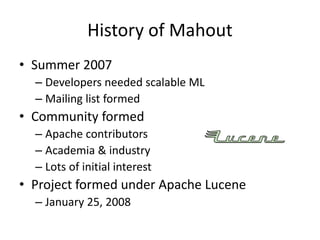 History of Mahout
• Summer 2007
– Developers needed scalable ML
– Mailing list formed
• Community formed
– Apache contributors
– Academia & industry
– Lots of initial interest
• Project formed under Apache Lucene
– January 25, 2008
 
