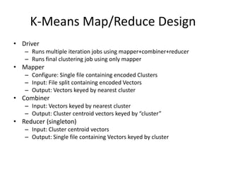 K-Means Map/Reduce Design
• Driver
– Runs multiple iteration jobs using mapper+combiner+reducer
– Runs final clustering job using only mapper
• Mapper
– Configure: Single file containing encoded Clusters
– Input: File split containing encoded Vectors
– Output: Vectors keyed by nearest cluster
• Combiner
– Input: Vectors keyed by nearest cluster
– Output: Cluster centroid vectors keyed by “cluster”
• Reducer (singleton)
– Input: Cluster centroid vectors
– Output: Single file containing Vectors keyed by cluster
 