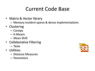 Current Code Base
• Matrix & Vector library
– Memory resident sparse & dense implementations
• Clustering
– Canopy
– K-Means
– Mean Shift
• Collaborative Filtering
– Taste
• Utilities
– Distance Measures
– Parameters
 