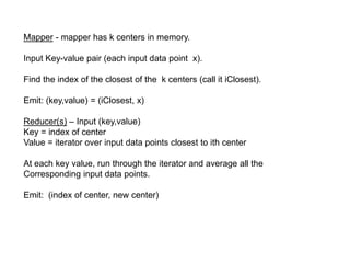 Mapper - mapper has k centers in memory.
Input Key-value pair (each input data point x).
Find the index of the closest of the k centers (call it iClosest).
Emit: (key,value) = (iClosest, x)
Reducer(s) – Input (key,value)
Key = index of center
Value = iterator over input data points closest to ith center
At each key value, run through the iterator and average all the
Corresponding input data points.
Emit: (index of center, new center)
 