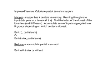 Improved Version: Calculate partial sums in mappers
Mapper - mapper has k centers in memory. Running through one
input data point at a time (call it x). Find the index of the closest of the
k centers (call it iClosest). Accumulate sum of inputs segregated into
K groups depending on which center is closest.
Emit: ( , partial sum)
Or
Emit(index, partial sum)
Reducer – accumulate partial sums and
Emit with index or without
 