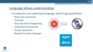 106
• If computers can understand language, opens huge possibilities
▫ Read and summarize
▫ Translate
▫ Describe what’s happening
▫ Understand commands
▫ Answer questions
▫ Respond in plain language
Language allows understanding
 