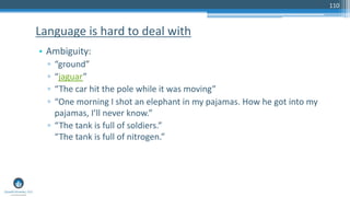 110
• Ambiguity:
▫ “ground”
▫ “jaguar”
▫ “The car hit the pole while it was moving”
▫ “One morning I shot an elephant in my pajamas. How he got into my
pajamas, I’ll never know.”
▫ “The tank is full of soldiers.”
“The tank is full of nitrogen.”
Language is hard to deal with
 