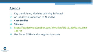 1. Key trends in AI, Machine Learning & Fintech
2. An intuitive introduction to AI and ML
3. Case studies
4. Slides at:
5. https://academy.qusandbox.com/#/market/5f91612b99aa4a2469
1da7ef
6. Use Code: CFAPoland as registration code
Agenda
 
