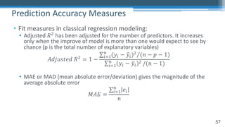 57
• Fit measures in classical regression modeling:
• Adjusted 𝑅! has been adjusted for the number of predictors. It increases
only when the improve of model is more than one would expect to see by
chance (p is the total number of explanatory variables)
𝐴𝑑𝑗𝑢𝑠𝑡𝑒𝑑 𝑅! = 1 −
⁄∑"#$
%
(𝑦" − 0𝑦")! (𝑛 − 𝑝 − 1)
∑"#$
%
𝑦" − 4𝑦"
! /(𝑛 − 1)
• MAE or MAD (mean absolute error/deviation) gives the magnitude of the
average absolute error
𝑀𝐴𝐸 =
∑"#$
%
𝑒"
𝑛
Prediction Accuracy Measures
 