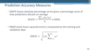 58
▫ MAPE (mean absolute percentage error) gives a percentage score of
how predictions deviate on average
𝑀𝐴𝑃𝐸 =
∑!"#
$
𝑒!/𝑦!
𝑛
×100%
• RMSE (root-mean-squared error) is computed on the training and
validation data
𝑅𝑀𝑆𝐸 = 1/𝑛 2
!"#
$
𝑒!
%
Prediction Accuracy Measures
 