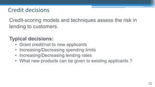 72
Credit decisions
Credit-scoring models and techniques assess the risk in
lending to customers.
Typical decisions:
• Grant credit/not to new applicants
• Increasing/Decreasing spending limits
• Increasing/Decreasing lending rates
• What new products can be given to existing applicants ?
 
