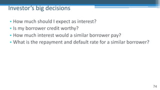 74
• How much should I expect as interest?
• Is my borrower credit worthy?
• How much interest would a similar borrower pay?
• What is the repayment and default rate for a similar borrower?
Investor’s big decisions
 