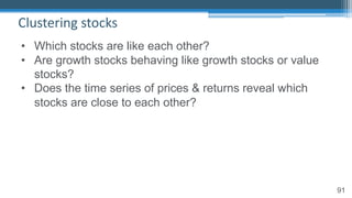 91
Clustering stocks
• Which stocks are like each other?
• Are growth stocks behaving like growth stocks or value
stocks?
• Does the time series of prices & returns reveal which
stocks are close to each other?
 