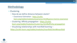 94
• Clustering
▫ How do we define distance between stocks?
– Covariance Estimation - https://scikit-
learn.org/stable/modules/covariance.html#sparse-inverse-covariance
▫ Clustering: Affinity propagation - https://scikit-
learn.org/stable/modules/clustering.html#affinity-propagation
▫ Visualizing relationships with manifold learning –
https://scikit-learn.org/stable/modules/manifold.html#manifold
Methodology
 