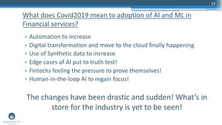 23
• Automation to increase
• Digital transformation and move to the cloud finally happening
• Use of Synthetic data to increase
• Edge cases of AI put to truth test!
• Fintechs feeling the pressure to prove themselves!
• Human-in-the-loop AI to regain focus!
The changes have been drastic and sudden! What’s in
store for the industry is yet to be seen!
What does Covid2019 mean to adoption of AI and ML in
Financial services?
 