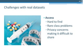 43
• Access
▫ Hard to find
▫ Rare class problems
▫ Privacy concerns
making it difficult to
share
Challenges with real datasets
 