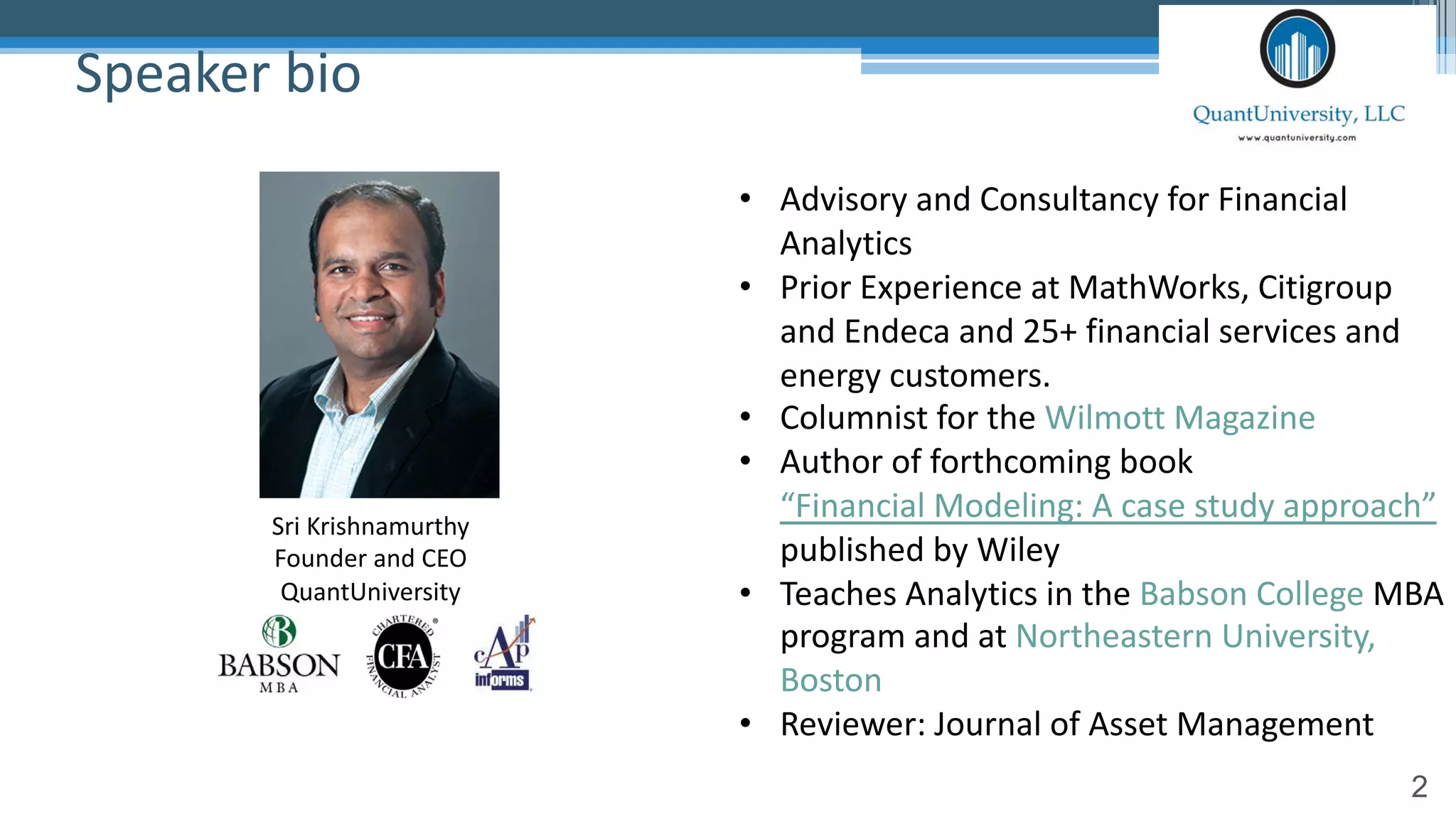 2
Speaker bio
• Advisory and Consultancy for Financial
Analytics
• Prior Experience at MathWorks, Citigroup
and Endeca and 25+ financial services and
energy customers.
• Columnist for the Wilmott Magazine
• Author of forthcoming book
“Financial Modeling: A case study approach”
published by Wiley
• Teaches Analytics in the Babson College MBA
program and at Northeastern University,
Boston
• Reviewer: Journal of Asset Management
Sri Krishnamurthy
Founder and CEO
QuantUniversity
 