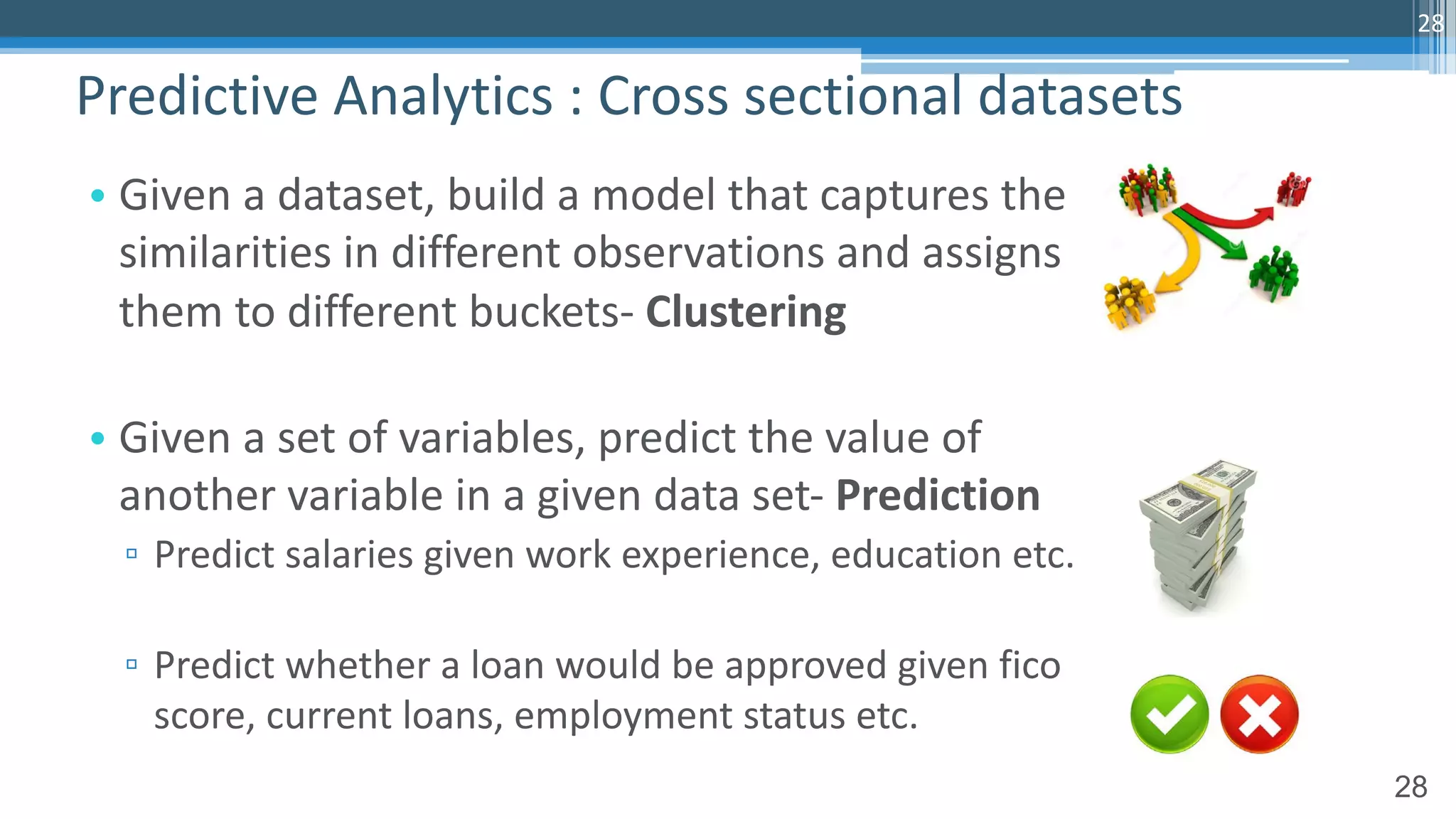 28
• Given a dataset, build a model that captures the
similarities in different observations and assigns
them to different buckets- Clustering
• Given a set of variables, predict the value of
another variable in a given data set- Prediction
▫ Predict salaries given work experience, education etc.
▫ Predict whether a loan would be approved given fico
score, current loans, employment status etc.
Predictive Analytics : Cross sectional datasets
28
 
