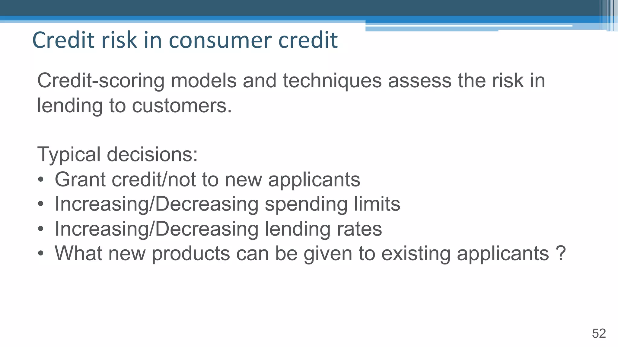 52
Credit risk in consumer credit
Credit-scoring models and techniques assess the risk in
lending to customers.
Typical decisions:
• Grant credit/not to new applicants
• Increasing/Decreasing spending limits
• Increasing/Decreasing lending rates
• What new products can be given to existing applicants ?
 