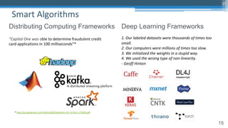 15
Smart Algorithms
15
Distributing Computing Frameworks Deep Learning Frameworks
1. Our labeled datasets were thousands of times too
small.
2. Our computers were millions of times too slow.
3. We initialized the weights in a stupid way.
4. We used the wrong type of non-linearity.
- Geoff Hinton
“Capital One was able to determine fraudulent credit
card applications in 100 milliseconds”*
* http://go.databricks.com/hubfs/pdfs/Databricks-for-FinTech-170306.pdf
 