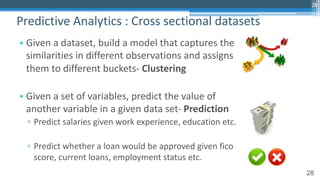 28
• Given a dataset, build a model that captures the
similarities in different observations and assigns
them to different buckets- Clustering
• Given a set of variables, predict the value of
another variable in a given data set- Prediction
▫ Predict salaries given work experience, education etc.
▫ Predict whether a loan would be approved given fico
score, current loans, employment status etc.
Predictive Analytics : Cross sectional datasets
28
 