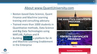 3
About www.QuantUniversity.com
• Boston-based Data Science, Quant
Finance and Machine Learning
training and consulting advisory
• Trained more than 1000 students in
Quantitative methods, Data Science
and Big Data Technologies using
MATLAB, Python and R
• Building a platform for AI
and Machine Learning Enablement
in the Enterprise
 