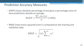 47
▫ MAPE (mean absolute percentage error) gives a percentage score of
how predictions deviate on average
𝑀𝐴𝑃𝐸 =
∑"8)
9
𝑒"/𝑦"
𝑛
×100%
• RMSE (root-mean-squared error) is computed on the training and
validation data
𝑅𝑀𝑆𝐸 = 1/𝑛 H
"8)
9
𝑒"
,
Prediction Accuracy Measures
 