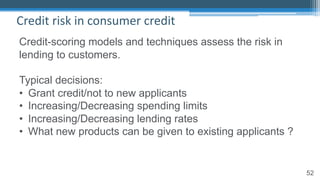 52
Credit risk in consumer credit
Credit-scoring models and techniques assess the risk in
lending to customers.
Typical decisions:
• Grant credit/not to new applicants
• Increasing/Decreasing spending limits
• Increasing/Decreasing lending rates
• What new products can be given to existing applicants ?
 